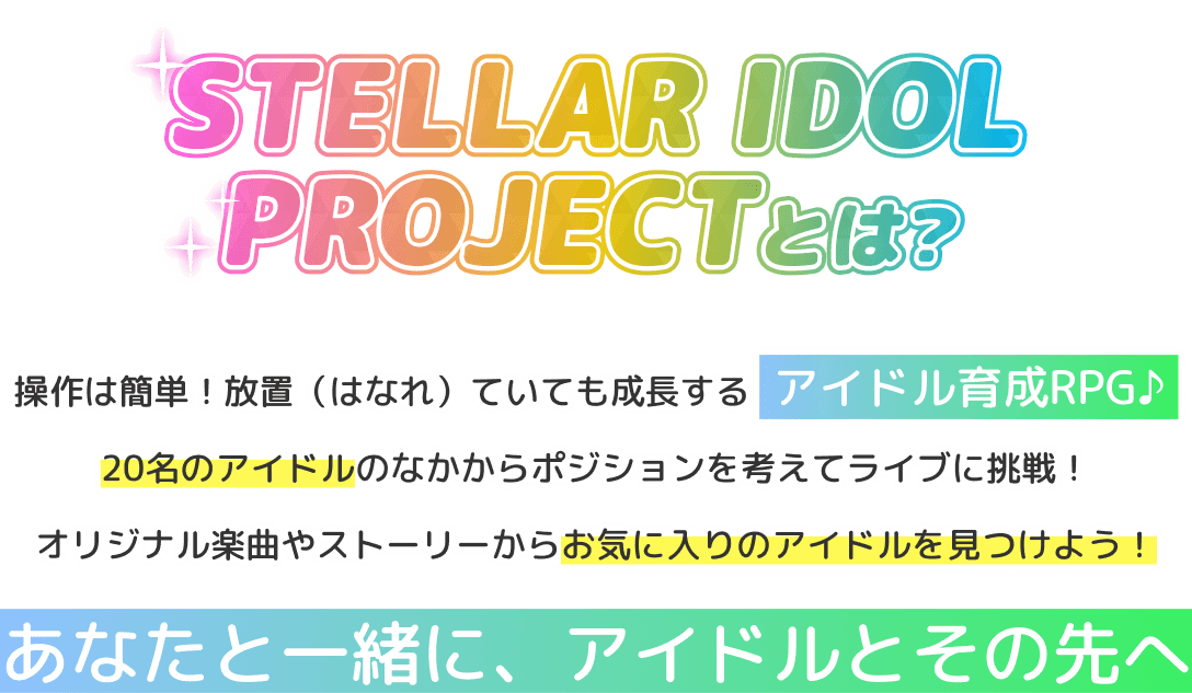 STELLAR IDOL PROJECTとは？ 操作は簡単！放置（はなれ）ていても成長するアイドル育成RPG♪ 20名のアイドルのなかからポジションを考えてライブに挑戦！ オリジナル楽曲やストーリーからお気に入りのアイドルを見つけよう！ あなたと一緒に、アイドルとその先へ